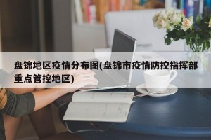 盘锦地区疫情分布图(盘锦市疫情防控指挥部重点管控地区)