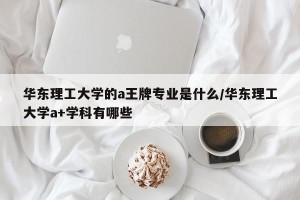 华东理工大学的a王牌专业是什么/华东理工大学a+学科有哪些
