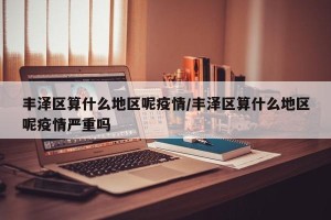 丰泽区算什么地区呢疫情/丰泽区算什么地区呢疫情严重吗