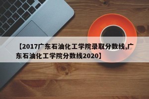 【2017广东石油化工学院录取分数线,广东石油化工学院分数线2020】