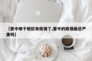 【晋中哪个地区有疫情了,晋中的疫情最近严重吗】