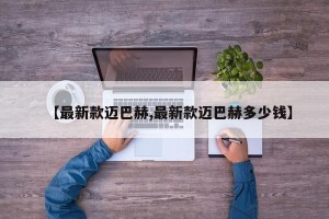 【最新款迈巴赫,最新款迈巴赫多少钱】