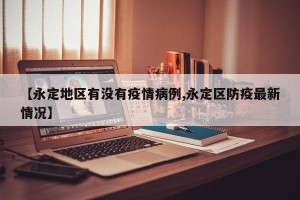 【永定地区有没有疫情病例,永定区防疫最新情况】