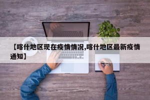 【喀什地区现在疫情情况,喀什地区最新疫情通知】