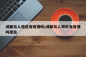 成都石人地区有疫情吗/成都石人地区有疫情吗现在