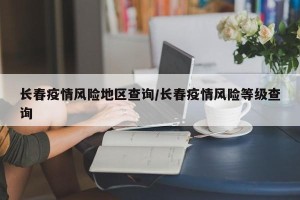 长春疫情风险地区查询/长春疫情风险等级查询
