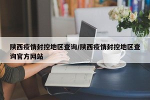 陕西疫情封控地区查询/陕西疫情封控地区查询官方网站
