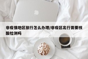 非疫情地区旅行怎么办理/非疫区出行需要核酸检测吗