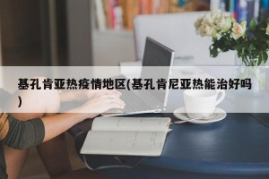 基孔肯亚热疫情地区(基孔肯尼亚热能治好吗)