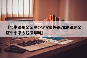 【北京通州全区中小学今起停课,北京通州全区中小学今起停课吗】