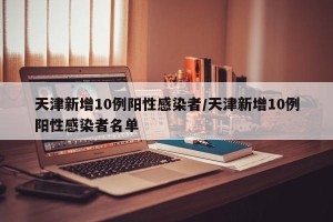 天津新增10例阳性感染者/天津新增10例阳性感染者名单
