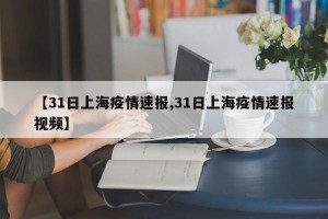 【31日上海疫情速报,31日上海疫情速报视频】