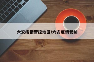 六安疫情管控地区/六安疫情管制