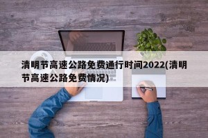 清明节高速公路免费通行时间2022(清明节高速公路免费情况)