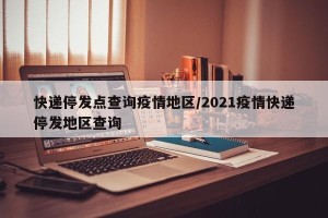 快递停发点查询疫情地区/2021疫情快递停发地区查询