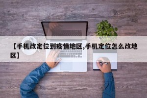【手机改定位到疫情地区,手机定位怎么改地区】