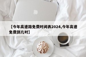 【今年高速路免费时间表2024,今年高速免费到几时】