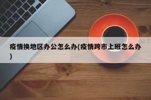 疫情换地区办公怎么办(疫情跨市上班怎么办)