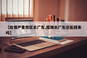 【疫情严重地区去广东,疫情去广东还能回来吗】