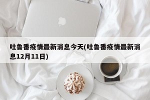 吐鲁番疫情最新消息今天(吐鲁番疫情最新消息12月11日)