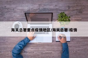 海关总署重点疫情地区/海关总署 疫情