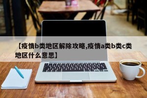 【疫情b类地区解除攻略,疫情a类b类c类地区什么意思】