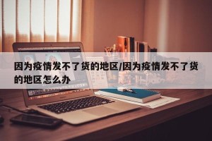 因为疫情发不了货的地区/因为疫情发不了货的地区怎么办