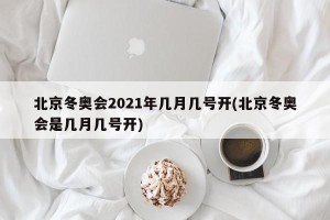 北京冬奥会2021年几月几号开(北京冬奥会是几月几号开)