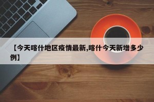 【今天喀什地区疫情最新,喀什今天新增多少例】
