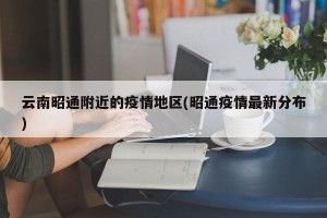 云南昭通附近的疫情地区(昭通疫情最新分布)