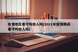 疫情地区看守所收人吗(2021年疫情期间看守所收人吗)