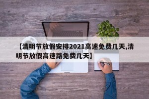【清明节放假安排2021高速免费几天,清明节放假高速路免费几天】