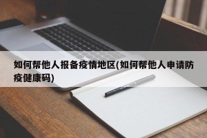 如何帮他人报备疫情地区(如何帮他人申请防疫健康码)