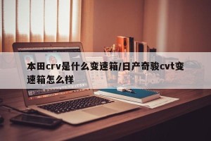 本田crv是什么变速箱/日产奇骏cvt变速箱怎么样