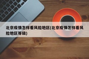 北京疫情怎样看风险地区(北京疫情怎样看风险地区等级)
