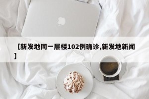 【新发地同一层楼102例确诊,新发地新闻】
