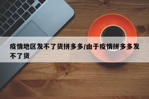 疫情地区发不了货拼多多/由于疫情拼多多发不了货