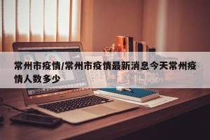 常州市疫情/常州市疫情最新消息今天常州疫情人数多少