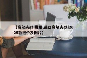 【高尔夫gti费用,进口高尔夫gti2025款报价及图片】
