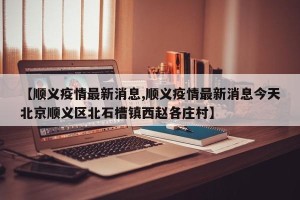 【顺义疫情最新消息,顺义疫情最新消息今天北京顺义区北石槽镇西赵各庄村】