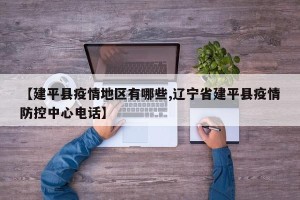 【建平县疫情地区有哪些,辽宁省建平县疫情防控中心电话】