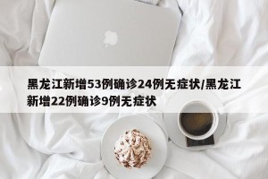 黑龙江新增53例确诊24例无症状/黑龙江新增22例确诊9例无症状
