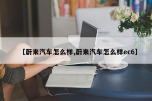 【蔚来汽车怎么样,蔚来汽车怎么样ec6】