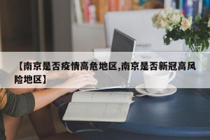 【南京是否疫情高危地区,南京是否新冠高风险地区】