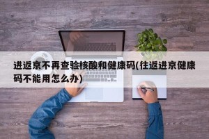 进返京不再查验核酸和健康码(往返进京健康码不能用怎么办)