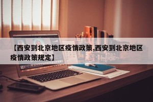 【西安到北京地区疫情政策,西安到北京地区疫情政策规定】
