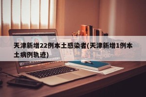 天津新增22例本土感染者(天津新增1例本土病例轨迹)