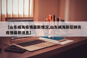 【山东威海疫情最新情况,山东威海新型肺炎疫情最新消息】