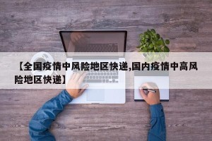 【全国疫情中风险地区快递,国内疫情中高风险地区快递】