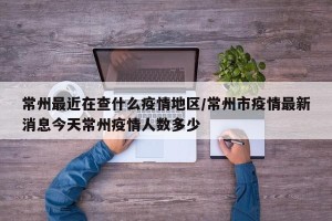 常州最近在查什么疫情地区/常州市疫情最新消息今天常州疫情人数多少